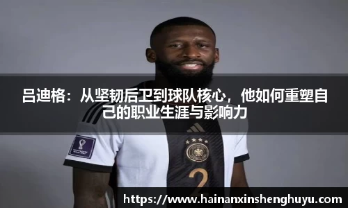 吕迪格：从坚韧后卫到球队核心，他如何重塑自己的职业生涯与影响力